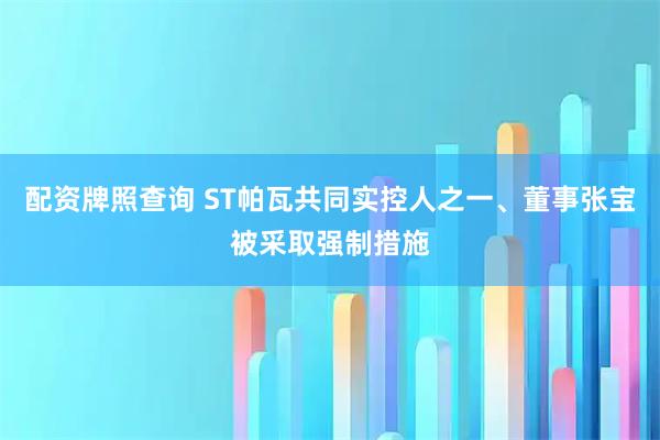 配资牌照查询 ST帕瓦共同实控人之一、董事张宝被采取强制措施