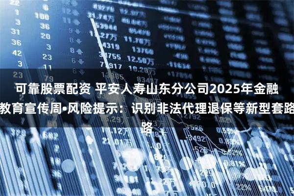 可靠股票配资 平安人寿山东分公司2025年金融教育宣传周•风险提示：识别非法代理退保等新型套路