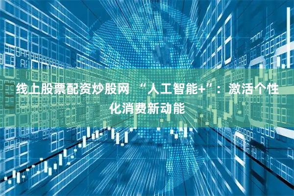 线上股票配资炒股网  “人工智能+”：激活个性化消费新动能