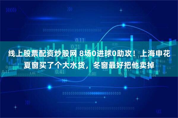 线上股票配资炒股网 8场0进球0助攻！上海申花夏窗买了个大水货，冬窗最好把他卖掉