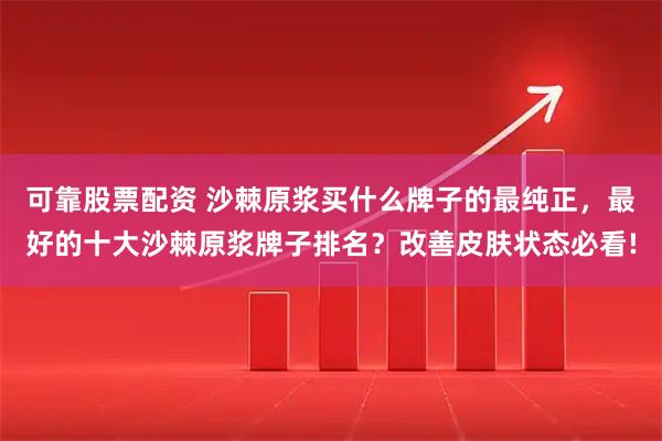 可靠股票配资 沙棘原浆买什么牌子的最纯正，最好的十大沙棘原浆牌子排名？改善皮肤状态必看!