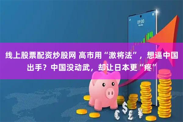 线上股票配资炒股网 高市用“激将法”，想逼中国出手？中国没动武，却让日本更“疼”