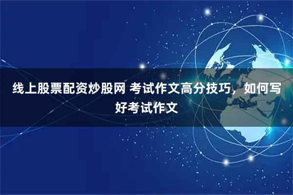 线上股票配资炒股网 考试作文高分技巧，如何写好考试作文