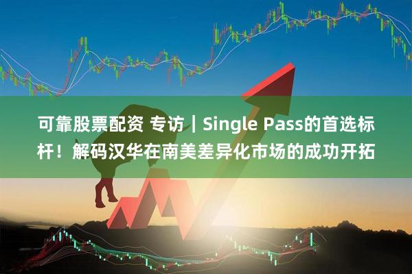 可靠股票配资 专访｜Single Pass的首选标杆！解码汉华在南美差异化市场的成功开拓