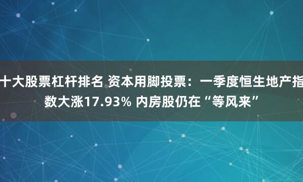 十大股票杠杆排名 资本用脚投票：一季度恒生地产指数大涨17.93% 内房股仍在“等风来”